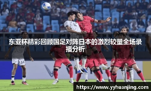 东亚杯精彩回顾国足对阵日本的激烈较量全场录播分析